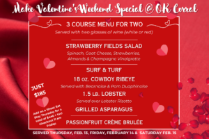 Make Valentine’sDay Special @ OK Corral, 3 course menu for two, served with two glasses of wine, white of red, strawberry fields salad, surf & turf, 18 oz. cowboy ribeye, 1.5 lb. lobster, grilled