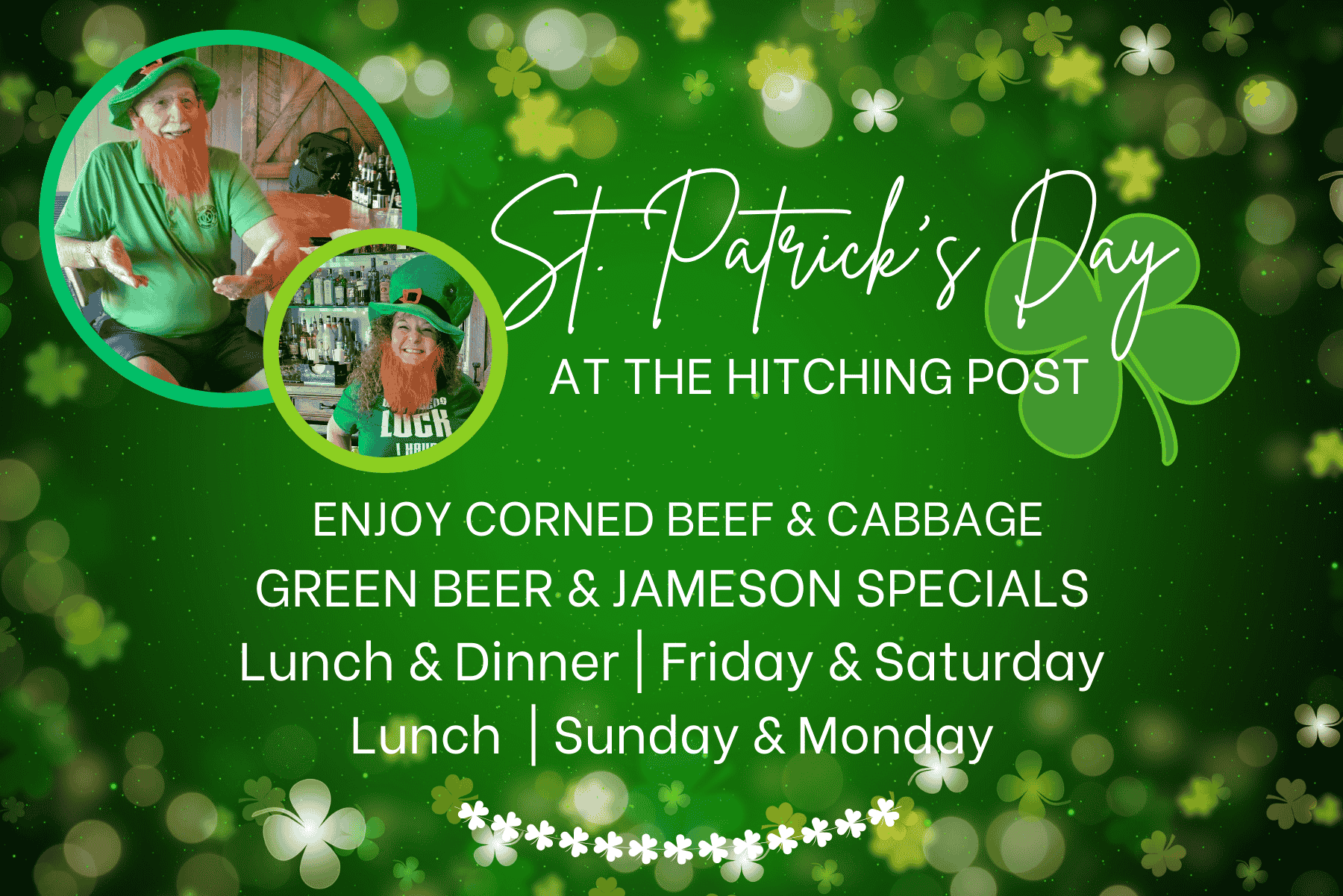 St. Patrick's Day at the Hitching Post, Enjoy corned beef and cabbage, green beer and Jameson specials, lunch and dinner, Friday and Saturday, Lunch, Sunday and Monday.